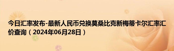 今日汇率发布-最新人民币兑换莫桑比克新梅蒂卡尔汇率汇价查询（2024年06月28日）