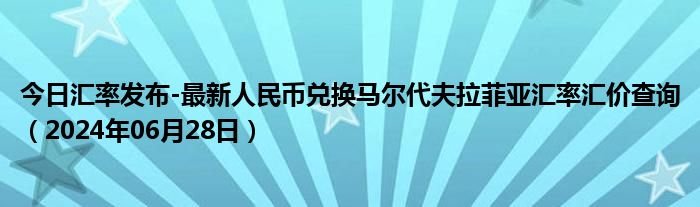 今日汇率发布-最新人民币兑换马尔代夫拉菲亚汇率汇价查询（2024年06月28日）