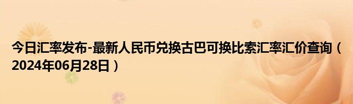 今日汇率发布-最新人民币兑换古巴可换比索汇率汇价查询（2024年06月28日）