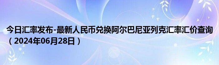 今日汇率发布-最新人民币兑换阿尔巴尼亚列克汇率汇价查询（2024年06月28日）