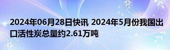 2024年06月28日快讯 2024年5月份我国出口活性炭总量约2.61万吨