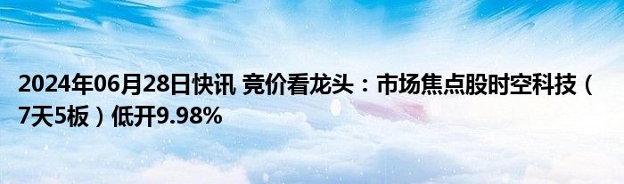 2024年06月28日快讯 竞价看龙头：市场焦点股时空科技（ 7天5板）低开9.98%