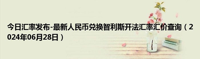 今日汇率发布-最新人民币兑换智利斯开法汇率汇价查询（2024年06月28日）