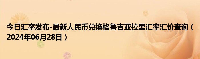 今日汇率发布-最新人民币兑换格鲁吉亚拉里汇率汇价查询（2024年06月28日）