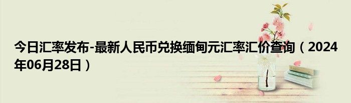 今日汇率发布-最新人民币兑换缅甸元汇率汇价查询（2024年06月28日）