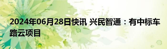 2024年06月28日快讯 兴民智通：有中标车路云项目