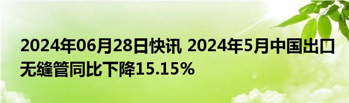 2024年06月28日快讯 2024年5月中国出口无缝管同比下降15.15%