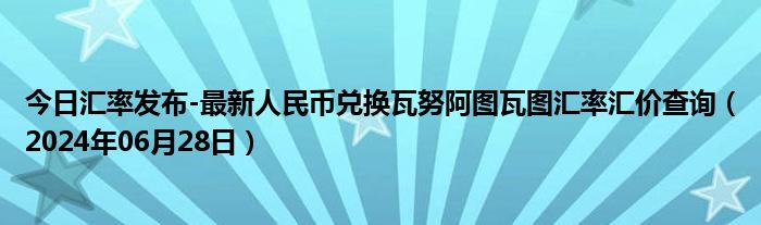 今日汇率发布-最新人民币兑换瓦努阿图瓦图汇率汇价查询（2024年06月28日）