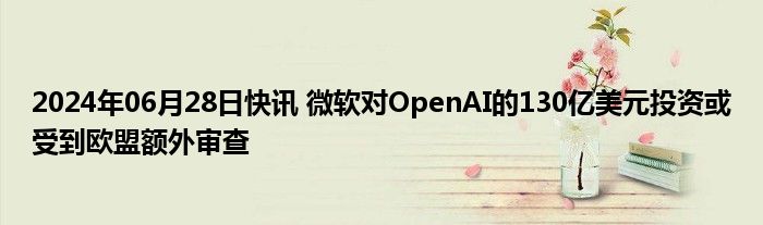 2024年06月28日快讯 微软对OpenAI的130亿美元投资或受到欧盟额外审查