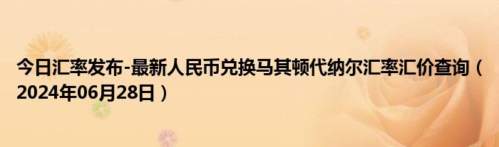 今日汇率发布-最新人民币兑换马其顿代纳尔汇率汇价查询（2024年06月28日）