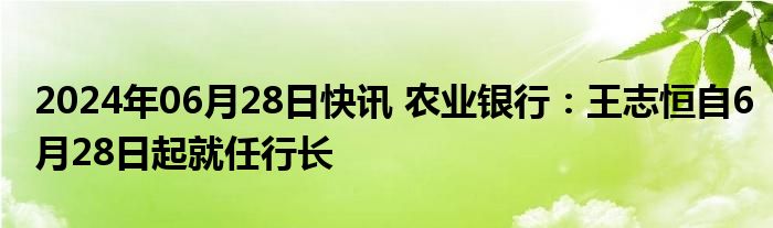 2024年06月28日快讯 农业银行：王志恒自6月28日起就任行长