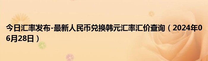 今日汇率发布-最新人民币兑换韩元汇率汇价查询（2024年06月28日）