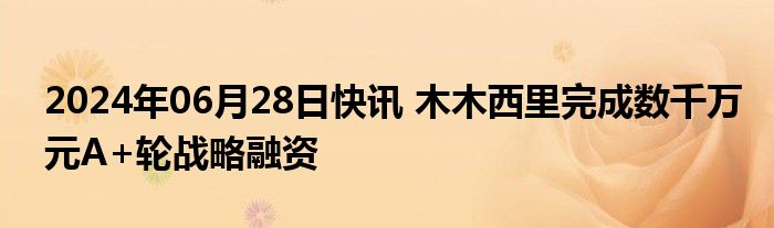 2024年06月28日快讯 木木西里完成数千万元A+轮战略融资