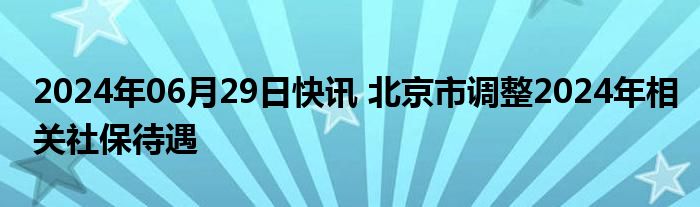 2024年06月29日快讯 北京市调整2024年相关社保待遇