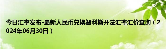 今日汇率发布-最新人民币兑换智利斯开法汇率汇价查询（2024年06月30日）