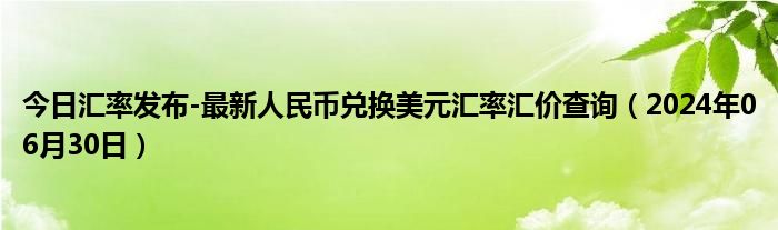 今日汇率发布-最新人民币兑换美元汇率汇价查询（2024年06月30日）