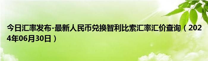 今日汇率发布-最新人民币兑换智利比索汇率汇价查询（2024年06月30日）