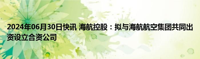 2024年06月30日快讯 海航控股：拟与海航航空集团共同出资设立合资公司