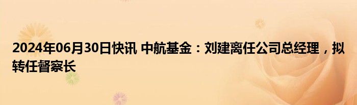 2024年06月30日快讯 中航基金：刘建离任公司总经理，拟转任督察长