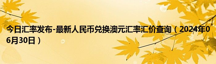 今日汇率发布-最新人民币兑换澳元汇率汇价查询（2024年06月30日）