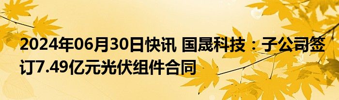 2024年06月30日快讯 国晟科技：子公司签订7.49亿元光伏组件合同