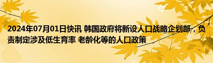 2024年07月01日快讯 韩国政府将新设人口战略企划部，负责制定涉及低生育率 老龄化等的人口政策