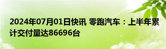 2024年07月01日快讯 零跑汽车：上半年累计交付量达86696台