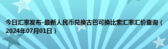 今日汇率发布-最新人民币兑换古巴可换比索汇率汇价查询（2024年07月01日）