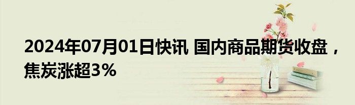 2024年07月01日快讯 国内商品期货收盘，焦炭涨超3%