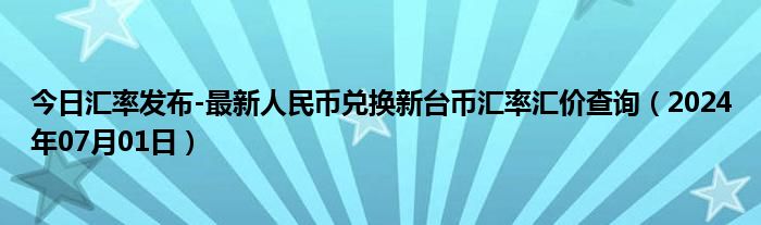 今日汇率发布-最新人民币兑换新台币汇率汇价查询（2024年07月01日）