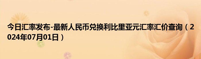 今日汇率发布-最新人民币兑换利比里亚元汇率汇价查询（2024年07月01日）