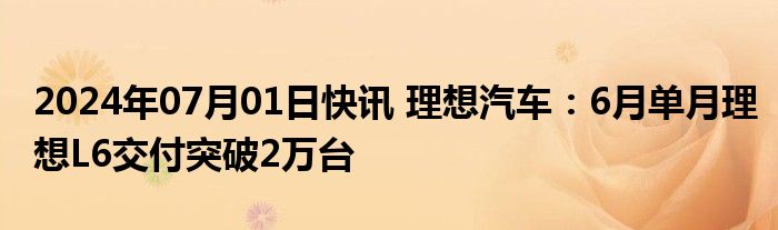 2024年07月01日快讯 理想汽车：6月单月理想L6交付突破2万台