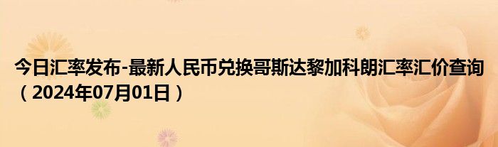 今日汇率发布-最新人民币兑换哥斯达黎加科朗汇率汇价查询（2024年07月01日）