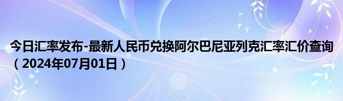 今日汇率发布-最新人民币兑换阿尔巴尼亚列克汇率汇价查询（2024年07月01日）