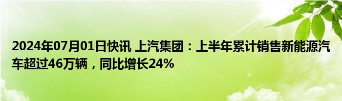 2024年07月01日快讯 上汽集团：上半年累计销售新能源汽车超过46万辆，同比增长24%