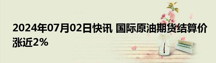 2024年07月02日快讯 国际原油期货结算价涨近2%