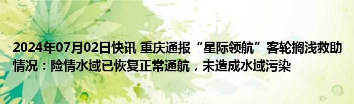 2024年07月02日快讯 重庆通报“星际领航”客轮搁浅救助情况：险情水域已恢复正常通航，未造成水域污染