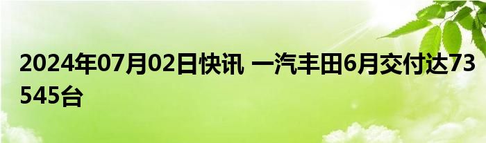 2024年07月02日快讯 一汽丰田6月交付达73545台