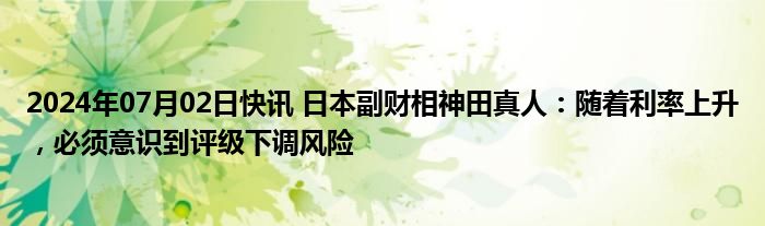 2024年07月02日快讯 日本副财相神田真人：随着利率上升，必须意识到评级下调风险