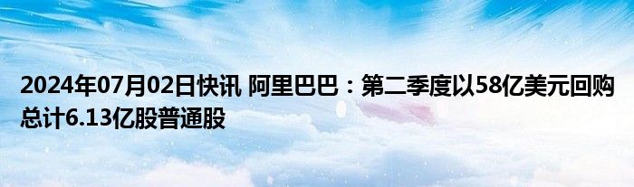 2024年07月02日快讯 阿里巴巴：第二季度以58亿美元回购总计6.13亿股普通股