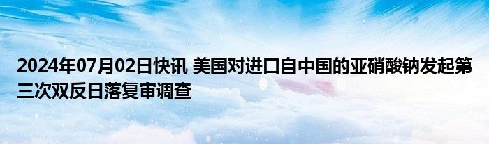 2024年07月02日快讯 美国对进口自中国的亚硝酸钠发起第三次双反日落复审调查