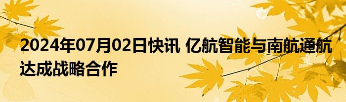 2024年07月02日快讯 亿航智能与南航通航达成战略合作