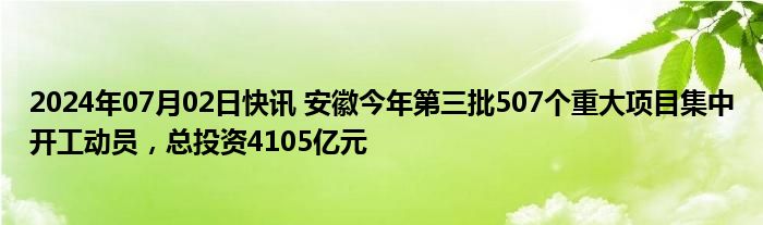 2024年07月02日快讯 安徽今年第三批507个重大项目集中开工动员，总投资4105亿元