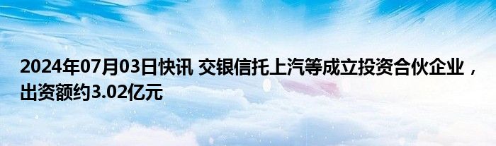 2024年07月03日快讯 交银信托上汽等成立投资合伙企业，出资额约3.02亿元