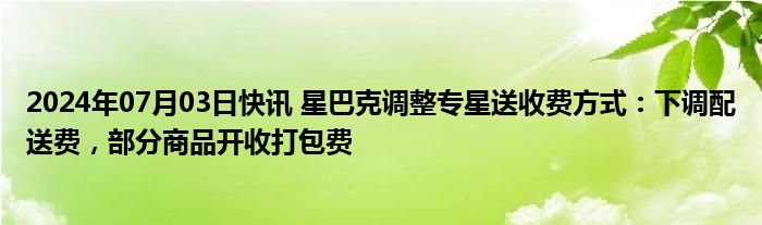 2024年07月03日快讯 星巴克调整专星送收费方式：下调配送费，部分商品开收打包费