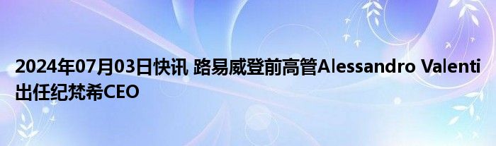 2024年07月03日快讯 路易威登前高管Alessandro Valenti出任纪梵希CEO