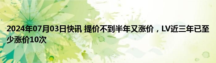 2024年07月03日快讯 提价不到半年又涨价，LV近三年已至少涨价10次