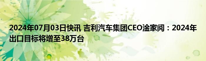 2024年07月03日快讯 吉利汽车集团CEO淦家阅：2024年出口目标将增至38万台