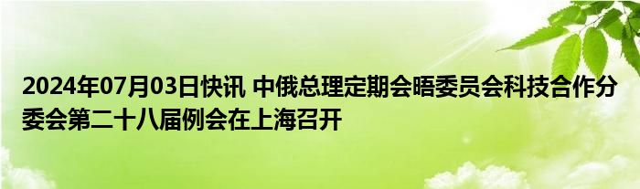 2024年07月03日快讯 中俄总理定期会晤委员会科技合作分委会第二十八届例会在上海召开