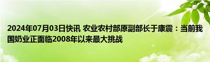 2024年07月03日快讯 农业农村部原副部长于康震：当前我国奶业正面临2008年以来最大挑战